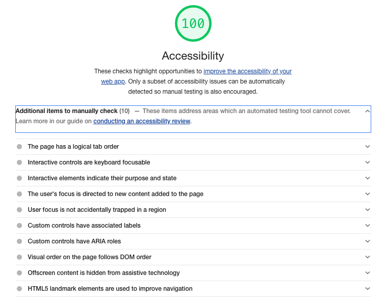 A screenshot of the lighthouse accessibility audit with 100 score on accessibility. The first dropdown 'Additional items to manually check (10)' is extended and the items are: The page has a logical tab order, Interactive controls are keyboard focusable, Interactive elements indicate their purpose and state, The user's focus is directed to new content added to the page, User focus is not accidentally trapped in a region, Custom controls have associated labels, Custom controls have ARIA roles, Visual order on the page follows DOM order, Offscreen content is hidden from assistive technology and HTML5 landmark elements are used to improve navigation.
