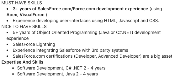 MUST HAVE SKILLS. 3+ years of Salesforce.com/Force.com development experience (using Apex, VisualForce). Experience developing user-interfaces using HTML, Javascript and CSS. NICE TO HAVE SKILLS. 5+ years of Object Oriented Programming (Java or C#.NET) development experience. SalesForce Lightning. Experience integrating Salesforce with 3rd party systems. SalesForce.com certifications (Developer, Advanced Developer) are a big asset.\nExpertise and Skills. Software Development, C# .NET 2-4 years. Software Development, Java 2-4 years.